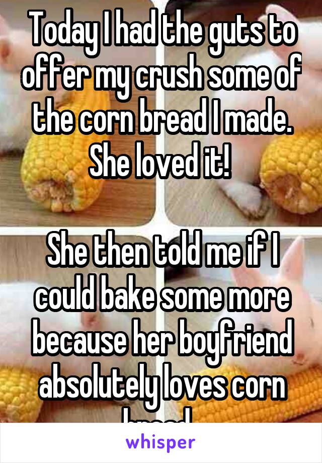 Today I had the guts to offer my crush some of the corn bread I made. She loved it! 

She then told me if I could bake some more because her boyfriend absolutely loves corn bread. 