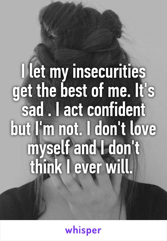 I let my insecurities get the best of me. It's sad . I act confident but I'm not. I don't love myself and I don't think I ever will. 