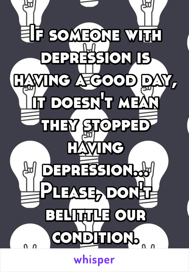 If someone with depression is having a good day, it doesn't mean they stopped having depression... Please, don't belittle our condition.