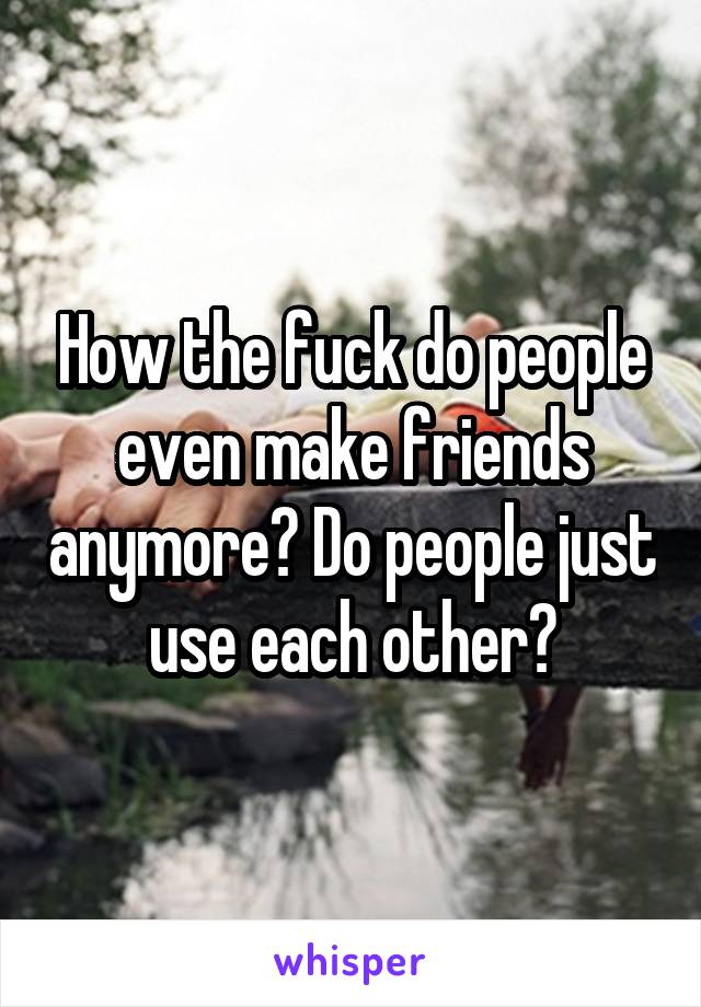 How the fuck do people even make friends anymore? Do people just use each other?