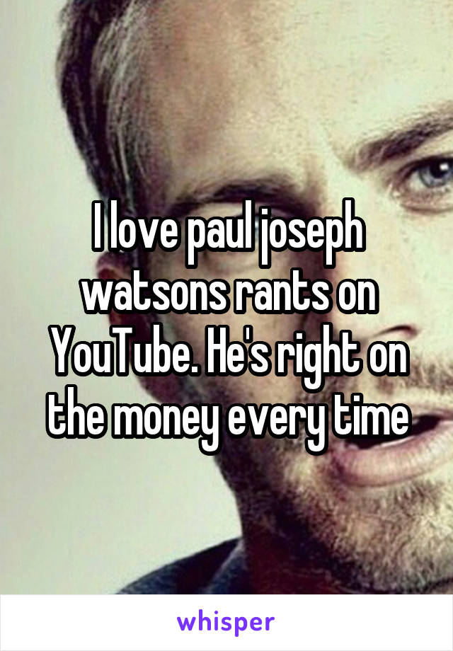 I love paul joseph watsons rants on YouTube. He's right on the money every time