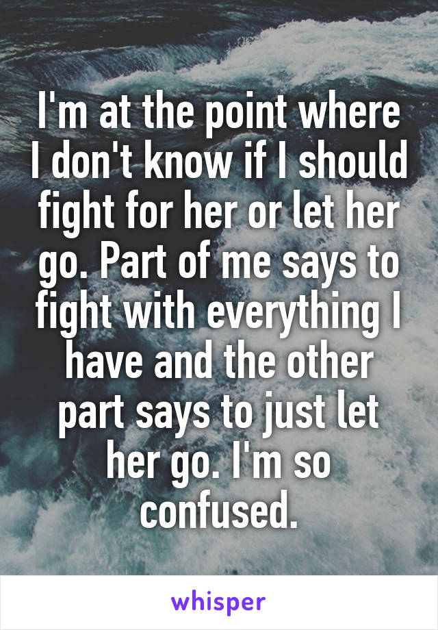 I'm at the point where I don't know if I should fight for her or let her go. Part of me says to fight with everything I have and the other part says to just let her go. I'm so confused.