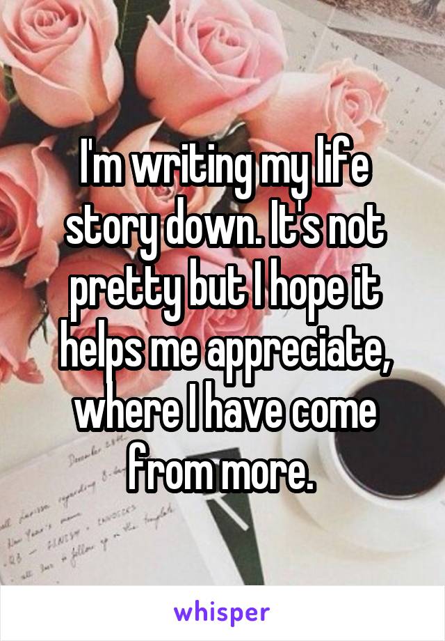 I'm writing my life story down. It's not pretty but I hope it helps me appreciate, where I have come from more. 