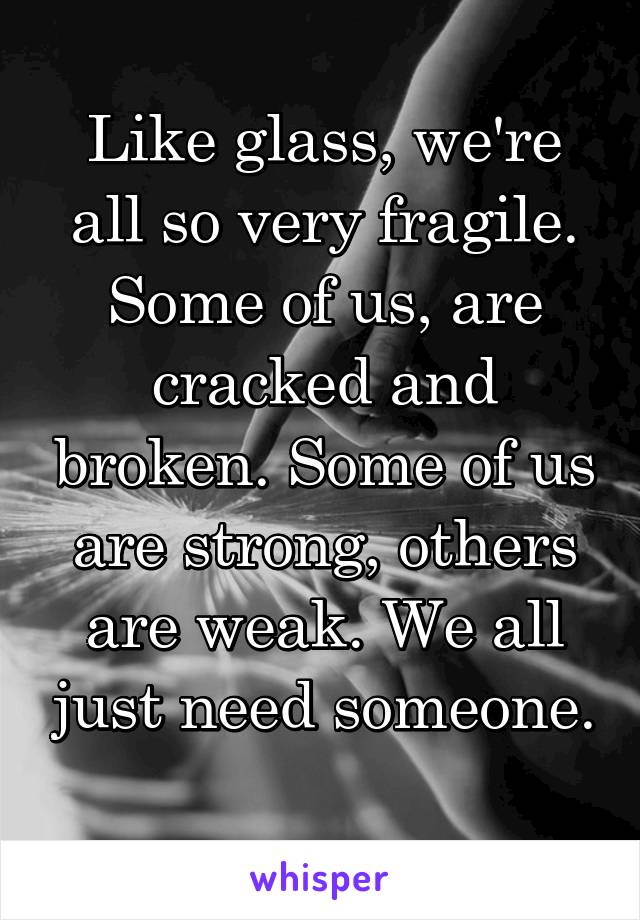 Like glass, we're all so very fragile. Some of us, are cracked and broken. Some of us are strong, others are weak. We all just need someone. 