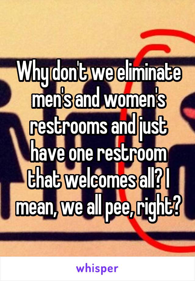 Why don't we eliminate men's and women's restrooms and just have one restroom that welcomes all? I mean, we all pee, right?