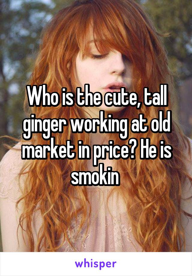 Who is the cute, tall ginger working at old market in price? He is smokin 