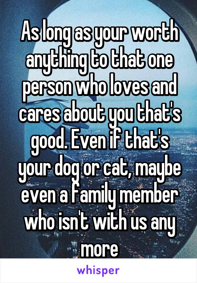 As long as your worth anything to that one person who loves and cares about you that's good. Even if that's your dog or cat, maybe even a family member who isn't with us any more