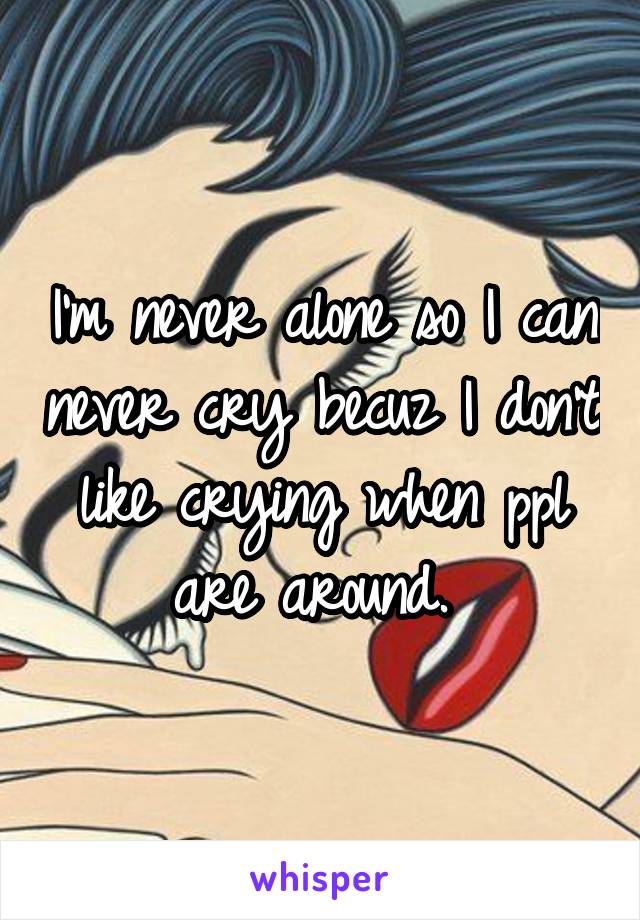 I'm never alone so I can never cry becuz I don't like crying when ppl are around. 