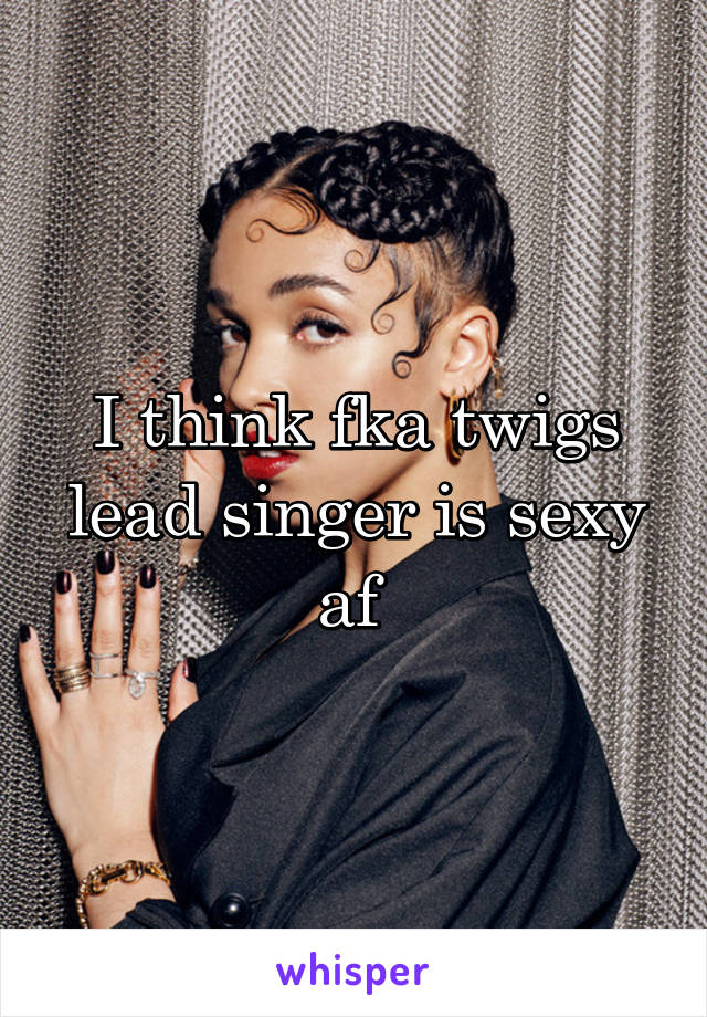 I think fka twigs lead singer is sexy af 