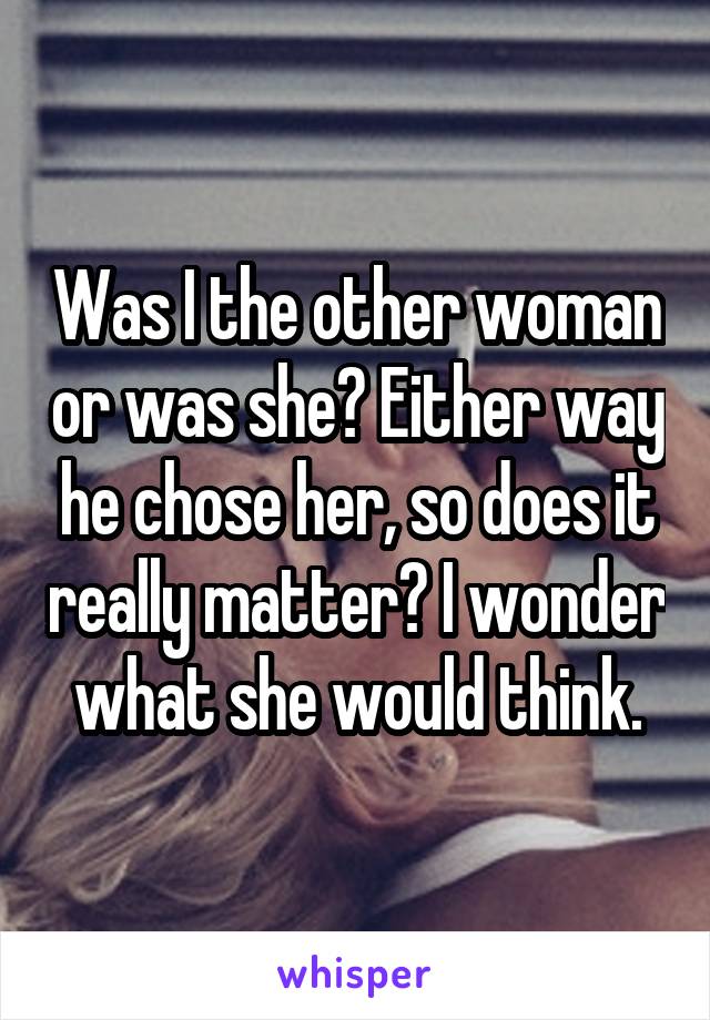 Was I the other woman or was she? Either way he chose her, so does it really matter? I wonder what she would think.