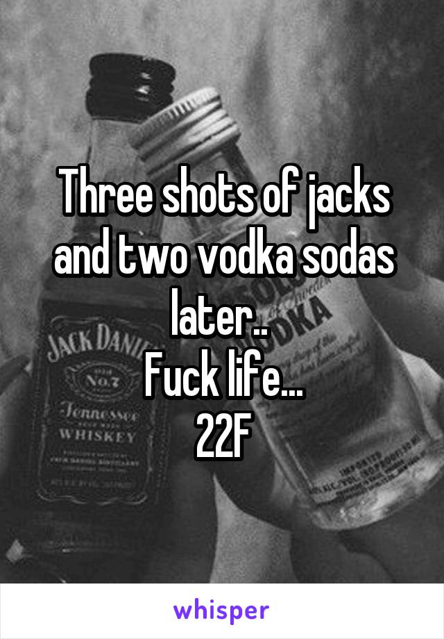 Three shots of jacks and two vodka sodas later.. 
Fuck life...
22F