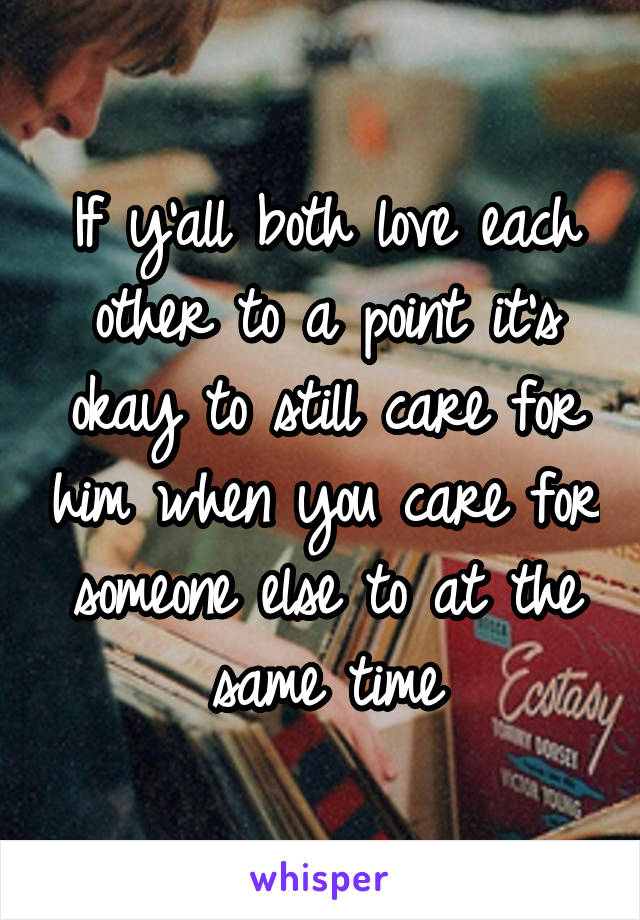 If y'all both love each other to a point it's okay to still care for him when you care for someone else to at the same time