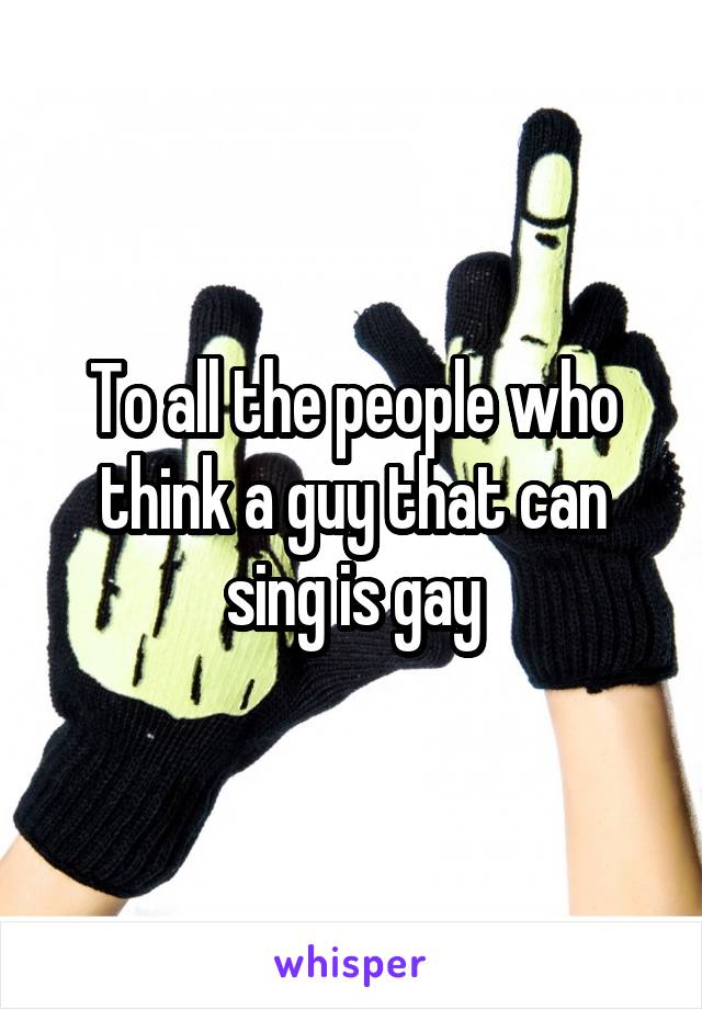 To all the people who think a guy that can sing is gay