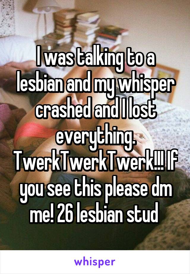 I was talking to a lesbian and my whisper crashed and I lost everything. TwerkTwerkTwerk!!! If you see this please dm me! 26 lesbian stud 