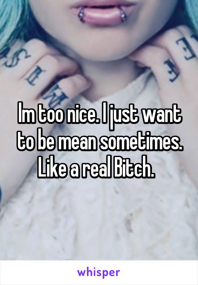 Im too nice. I just want to be mean sometimes.
Like a real Bitch.  