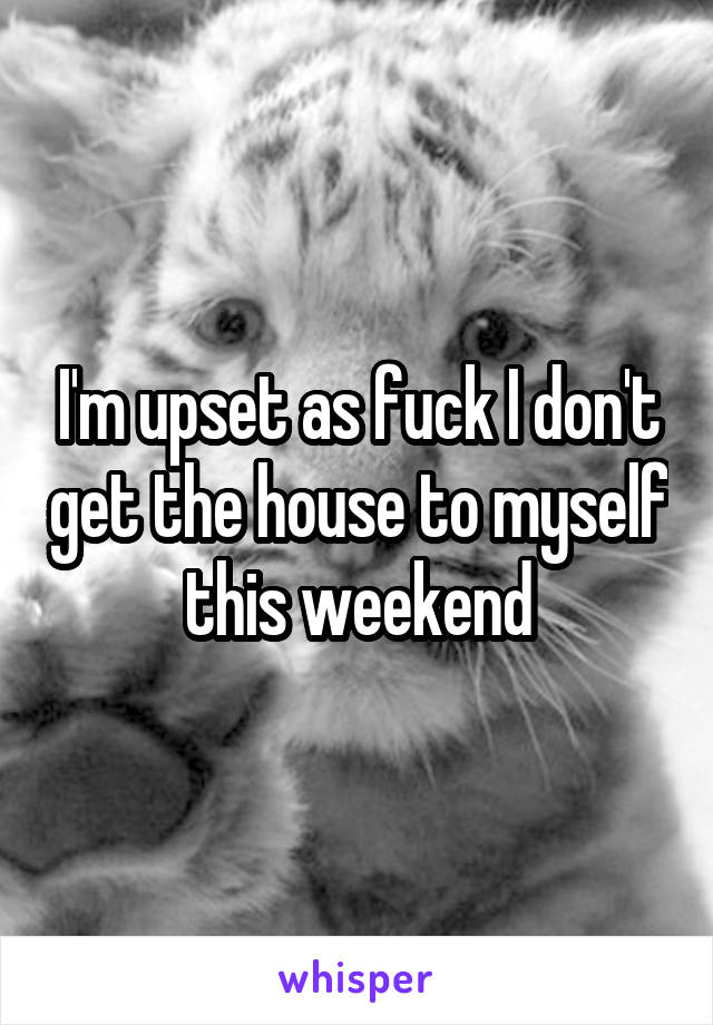 I'm upset as fuck I don't get the house to myself this weekend