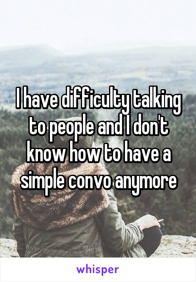 I have difficulty talking to people and I don't know how to have a simple convo anymore