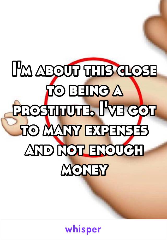 I'm about this close to being a prostitute. I've got to many expenses and not enough money