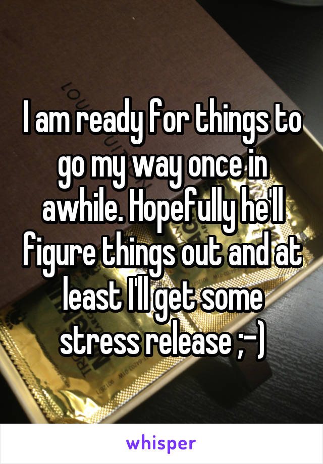 I am ready for things to go my way once in awhile. Hopefully he'll figure things out and at least I'll get some stress release ;-)