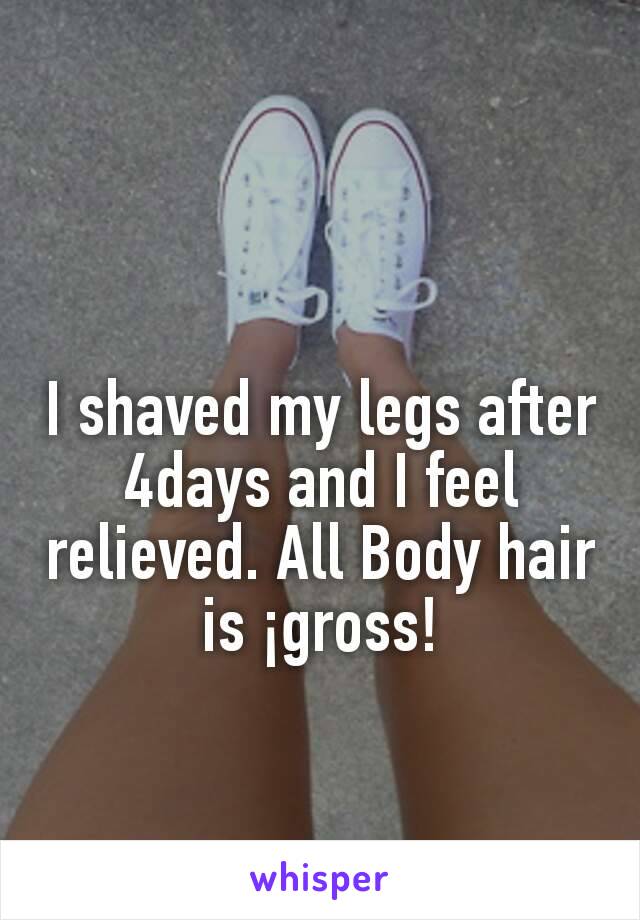 I shaved my legs after 4days and I feel relieved. All Body hair is ¡gross!