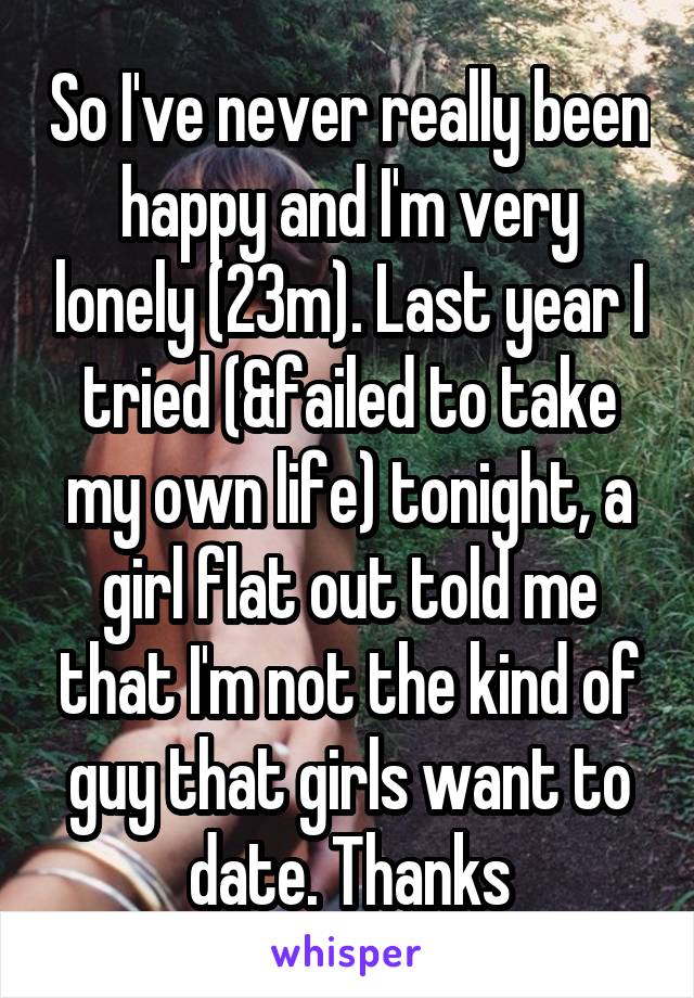 So I've never really been happy and I'm very lonely (23m). Last year I tried (&failed to take my own life) tonight, a girl flat out told me that I'm not the kind of guy that girls want to date. Thanks