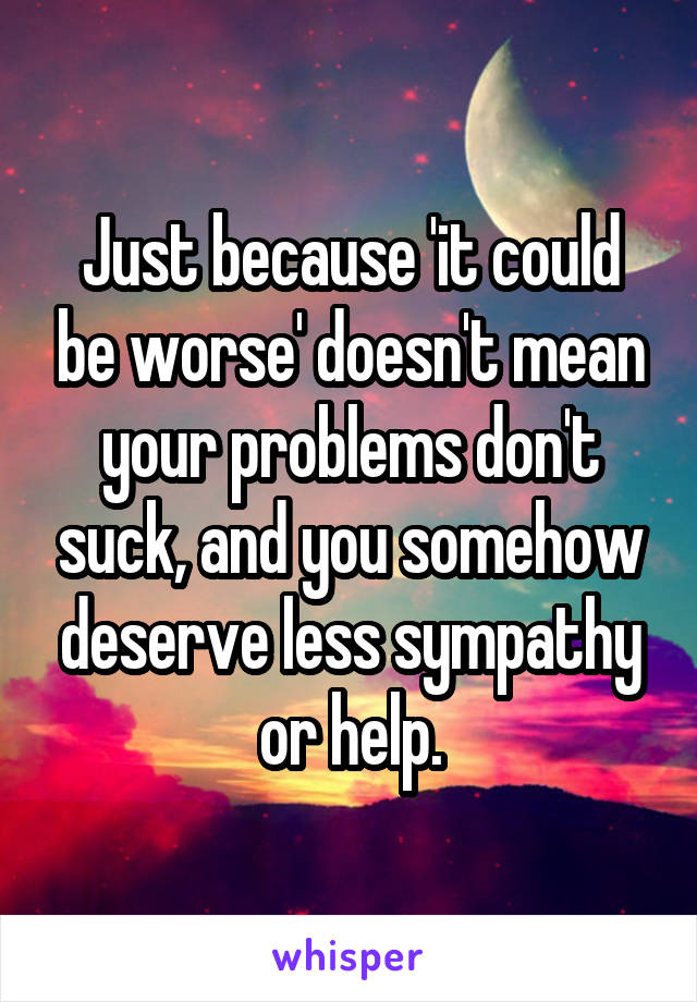 Just because 'it could be worse' doesn't mean your problems don't suck, and you somehow deserve less sympathy or help.