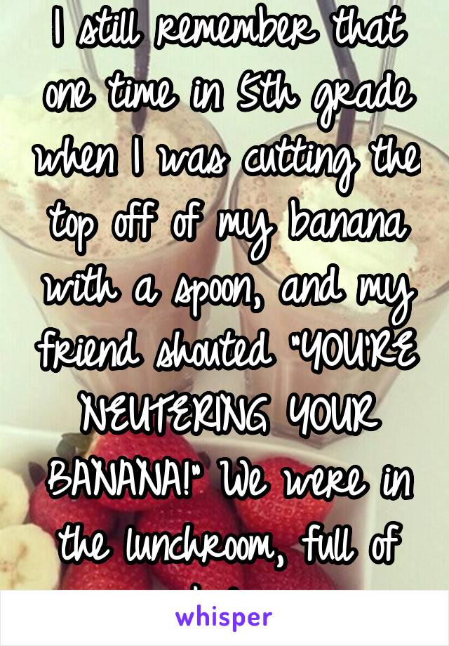 I still remember that one time in 5th grade when I was cutting the top off of my banana with a spoon, and my friend shouted "YOU'RE NEUTERING YOUR BANANA!" We were in the lunchroom, full of kids.