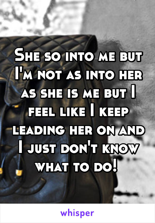 She so into me but I'm not as into her as she is me but I feel like I keep leading her on and I just don't know what to do! 