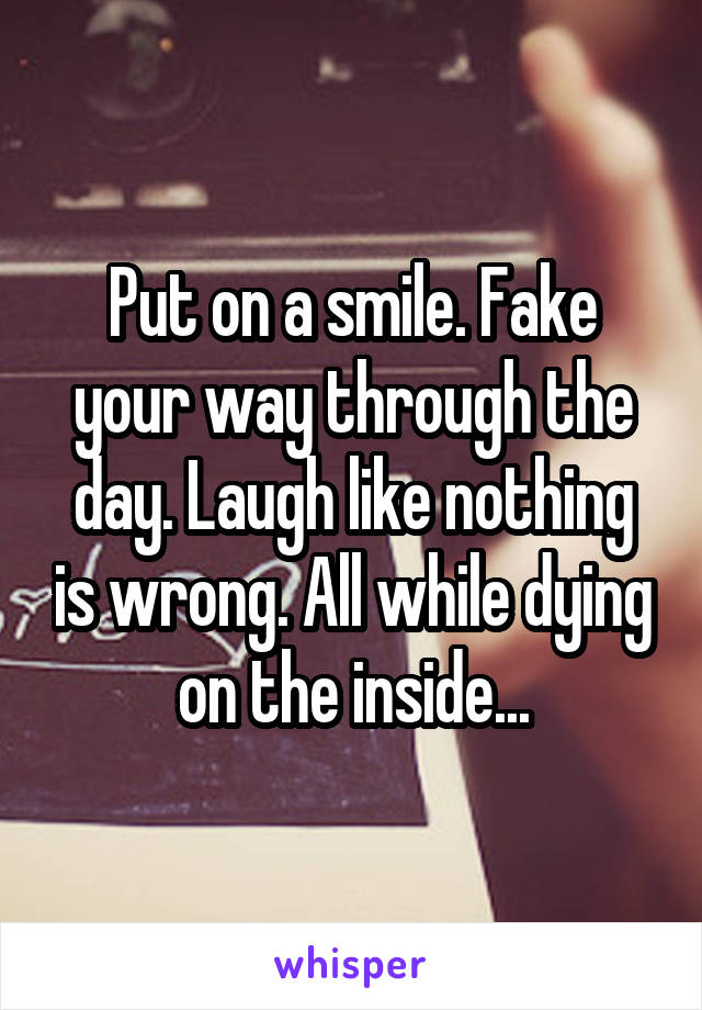 Put on a smile. Fake your way through the day. Laugh like nothing is wrong. All while dying on the inside...