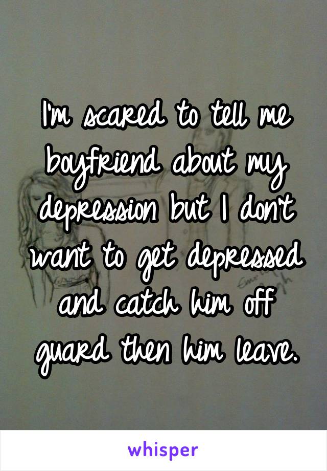 I'm scared to tell me boyfriend about my depression but I don't want to get depressed and catch him off guard then him leave.