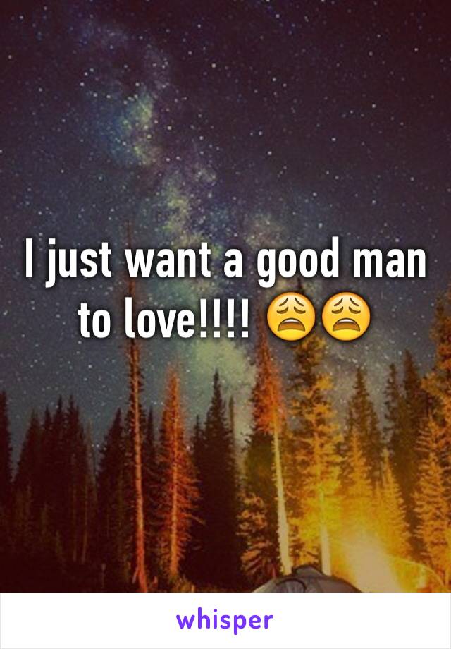 I just want a good man to love!!!! 😩😩