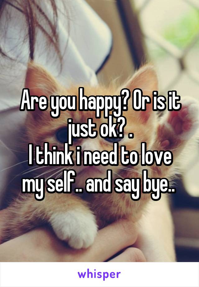 Are you happy? Or is it just ok? .
I think i need to love my self.. and say bye.. 