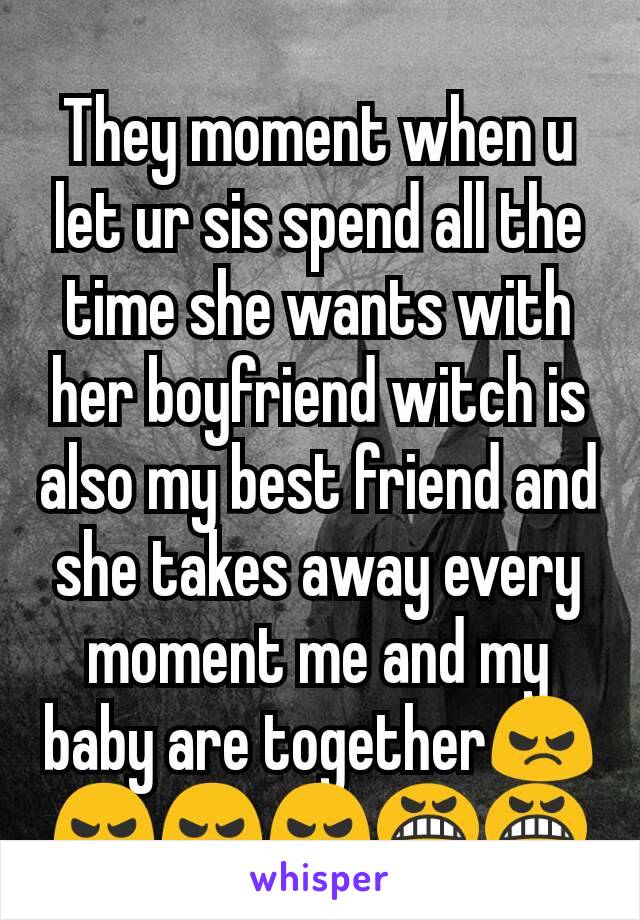 They moment when u let ur sis spend all the time she wants with her boyfriend witch is also my best friend and she takes away every moment me and my baby are together😠😠😠😠😬😬