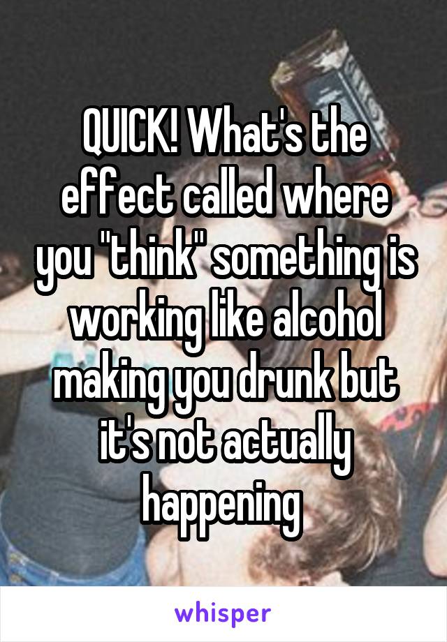 QUICK! What's the effect called where you "think" something is working like alcohol making you drunk but it's not actually happening 