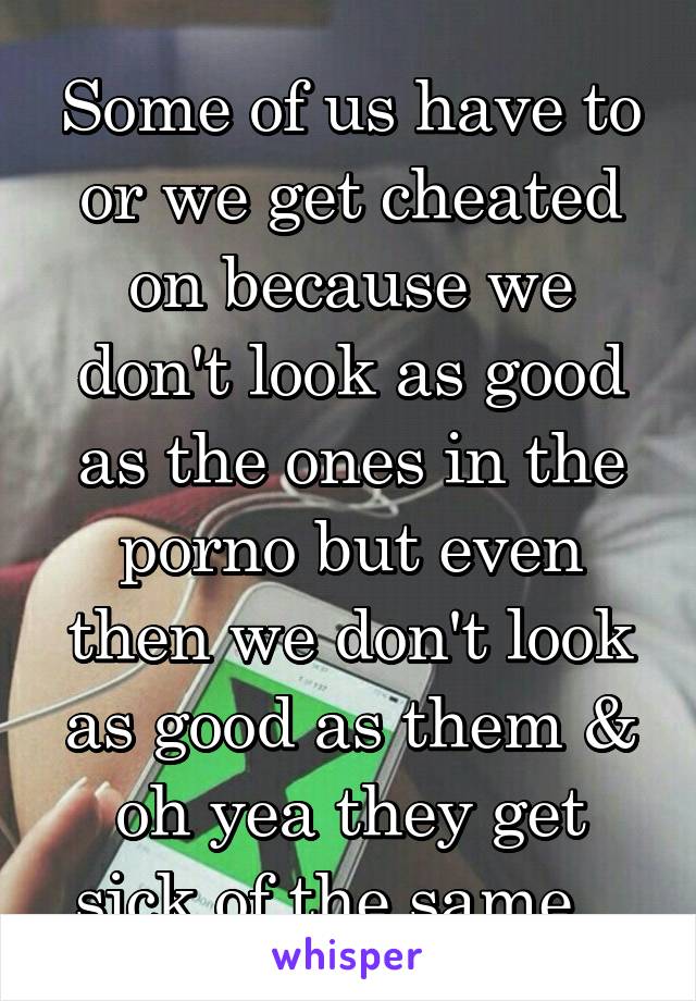 Some of us have to or we get cheated on because we don't look as good as the ones in the porno but even then we don't look as good as them & oh yea they get sick of the same...