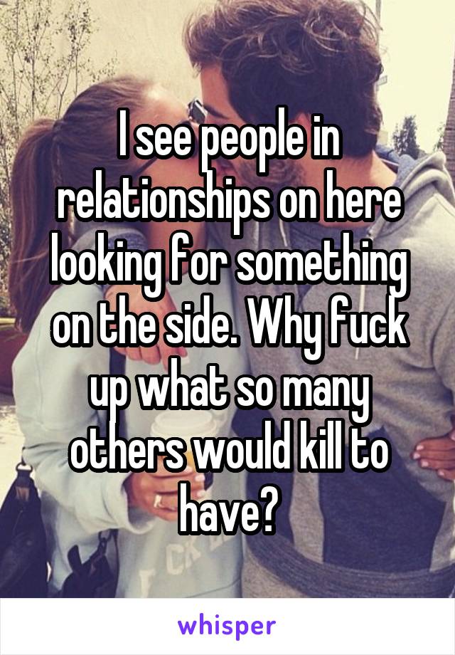 I see people in relationships on here looking for something on the side. Why fuck up what so many others would kill to have?