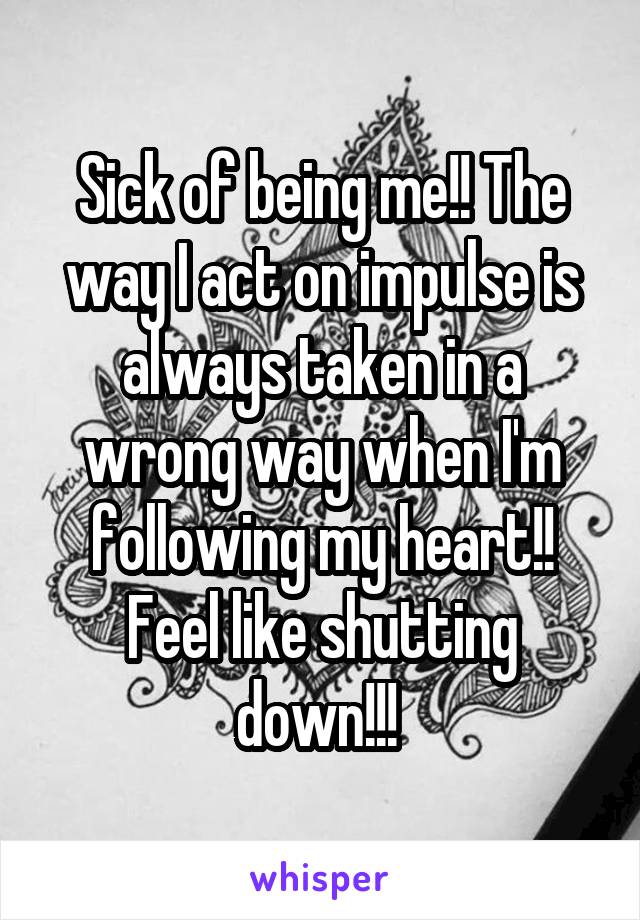 Sick of being me!! The way I act on impulse is always taken in a wrong way when I'm following my heart!! Feel like shutting down!!! 