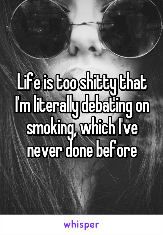 Life is too shitty that I'm literally debating on smoking, which I've never done before