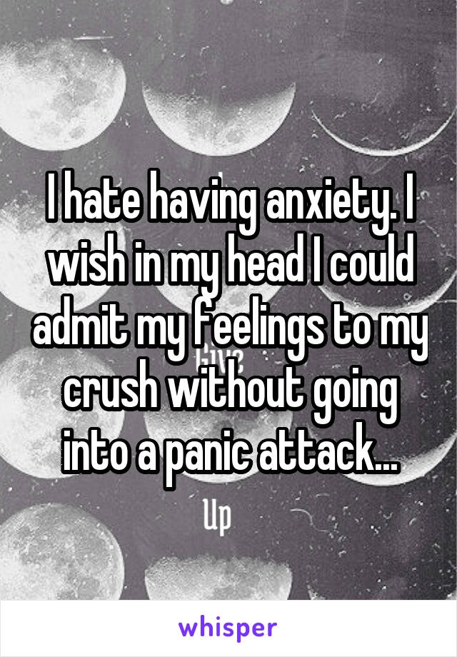 I hate having anxiety. I wish in my head I could admit my feelings to my crush without going into a panic attack...