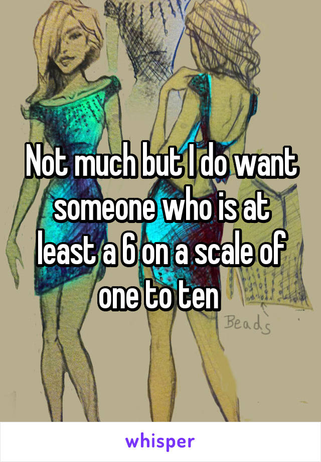 Not much but I do want someone who is at least a 6 on a scale of one to ten 