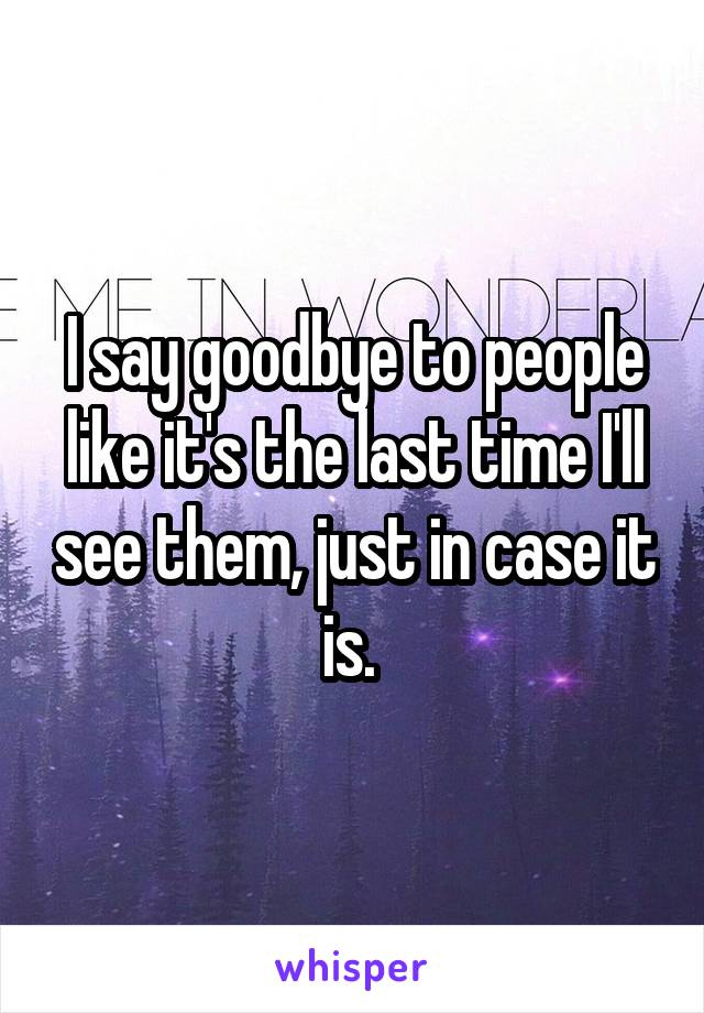 I say goodbye to people like it's the last time I'll see them, just in case it is. 