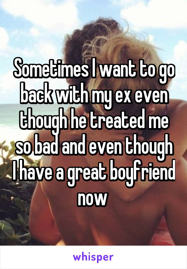 Sometimes I want to go back with my ex even though he treated me so bad and even though I have a great boyfriend now 