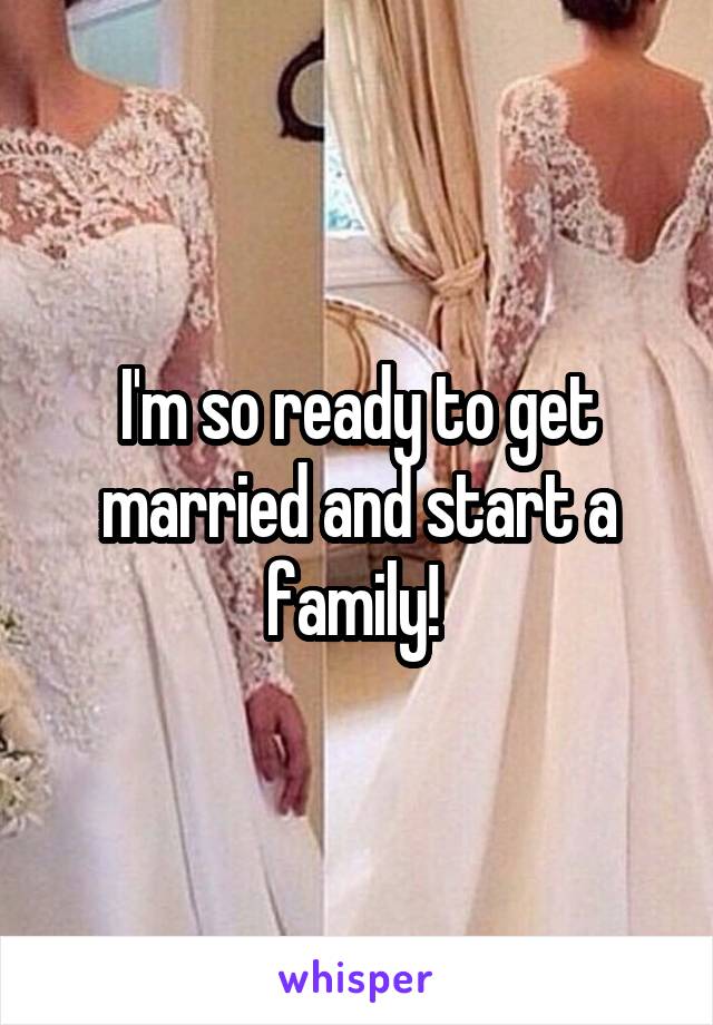 I'm so ready to get married and start a family! 