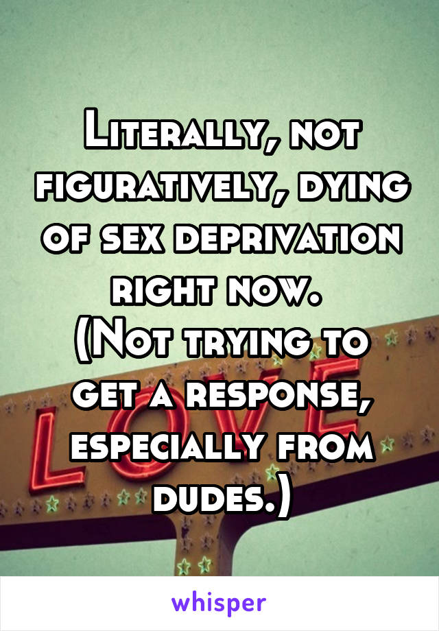 Literally, not figuratively, dying of sex deprivation right now. 
(Not trying to get a response, especially from dudes.)