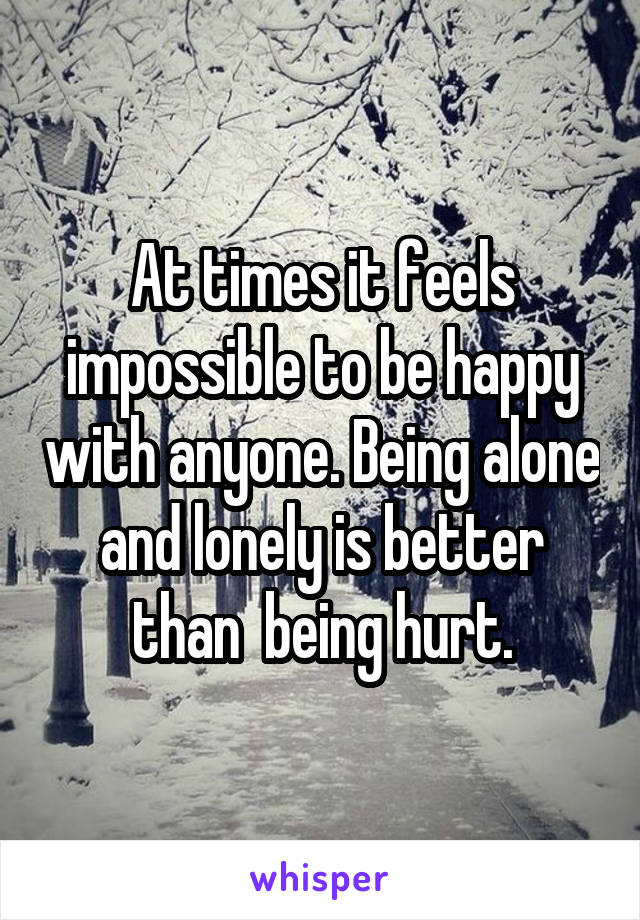 At times it feels impossible to be happy with anyone. Being alone and lonely is better than  being hurt.