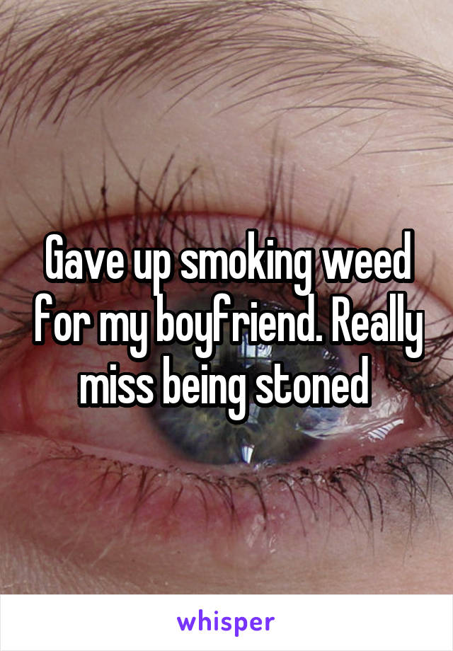 Gave up smoking weed for my boyfriend. Really miss being stoned 