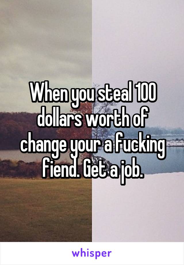 When you steal 100 dollars worth of change your a fucking fiend. Get a job.