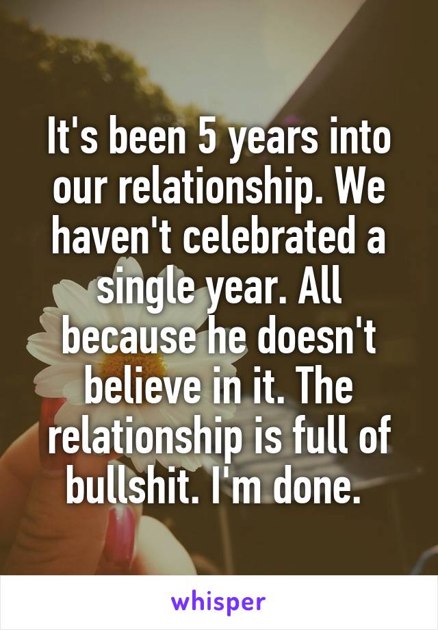 It's been 5 years into our relationship. We haven't celebrated a single year. All because he doesn't believe in it. The relationship is full of bullshit. I'm done. 