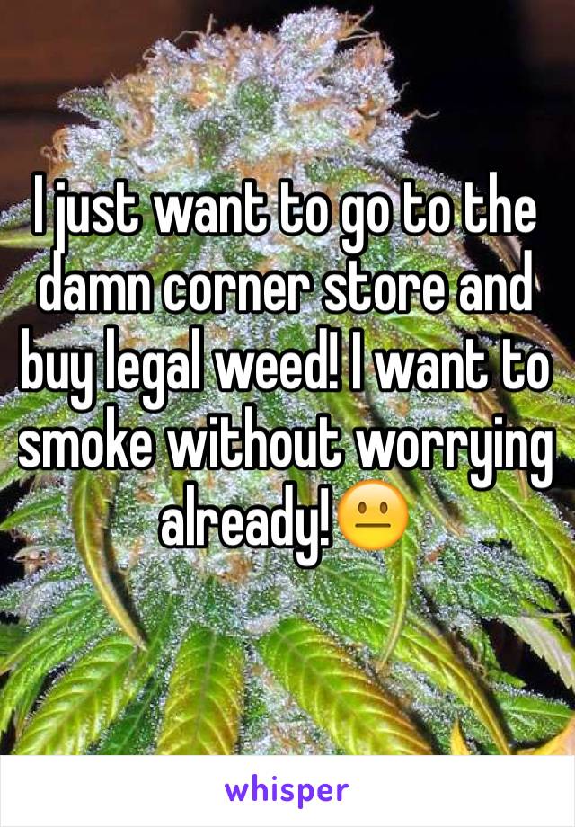 I just want to go to the damn corner store and buy legal weed! I want to smoke without worrying already!😐