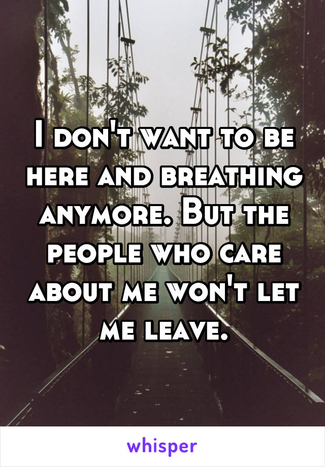 I don't want to be here and breathing anymore. But the people who care about me won't let me leave.